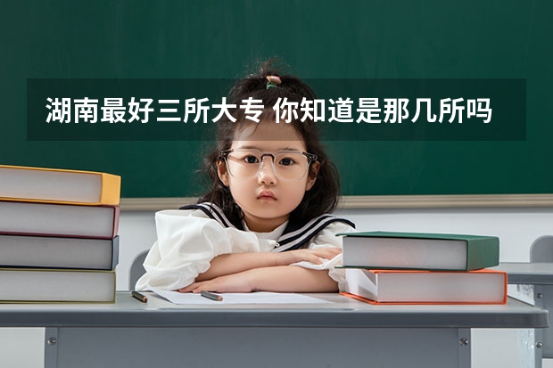 湖南最好三所大专 你知道是那几所吗
