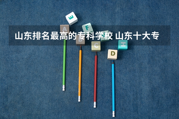 山东排名最高的专科学校 山东十大专科学校排名