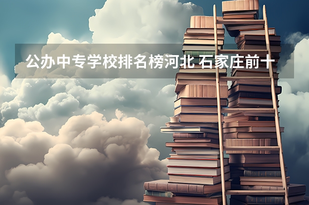 公办中专学校排名榜河北 石家庄前十名公办中专学校