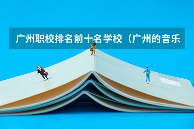 广州职校排名前十名学校（广州的音乐学院排名）