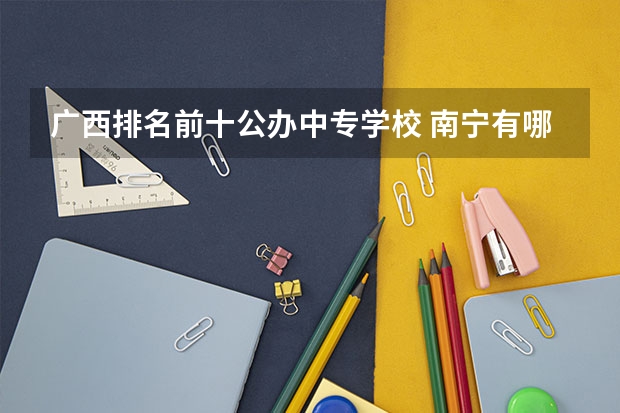 广西排名前十公办中专学校 南宁有哪些公办技校好