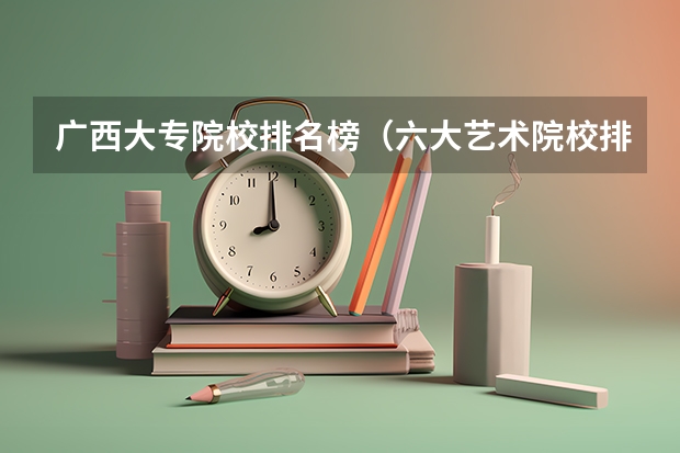 广西大专院校排名榜（六大艺术院校排名）