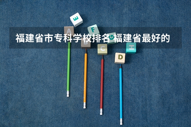 福建省市专科学校排名 福建省最好的大专学校排名