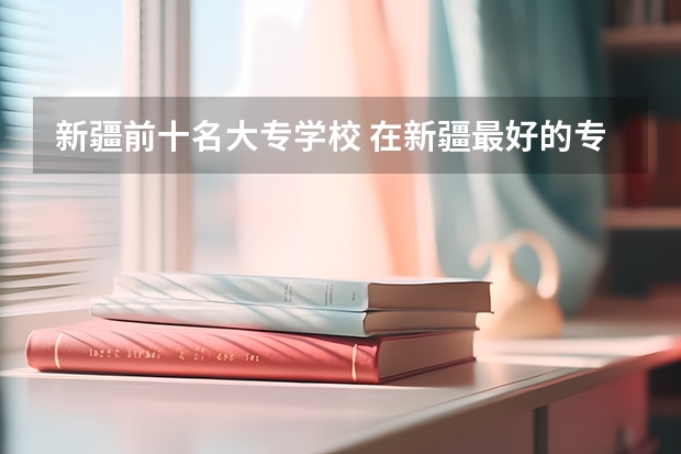 新疆前十名大专学校 在新疆最好的专科学校