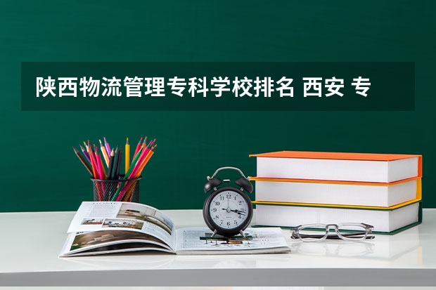 陕西物流管理专科学校排名 西安 专科学校排名榜