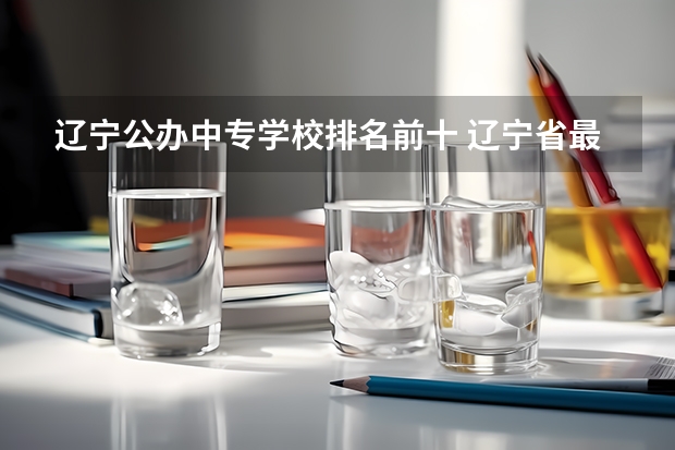 辽宁公办中专学校排名前十 辽宁省最出名中专学校
