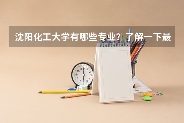 沈阳化工大学有哪些专业?了解一下最新的专业排名?