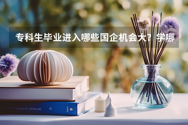 专科生毕业进入哪些国企机会大？学哪些专业？读哪所大学好？