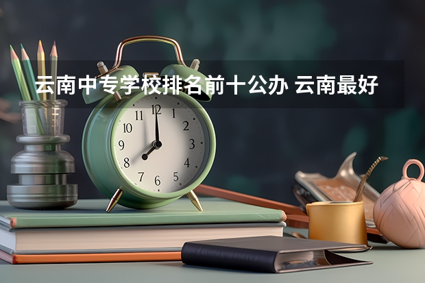 云南中专学校排名前十公办 云南最好的公办中专职业学校