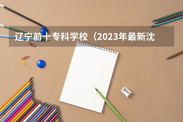 辽宁前十专科学校（2023年最新沈阳大专院校排名）