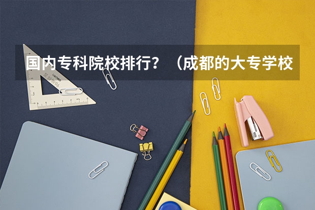 国内专科院校排行?(成都的大专学校排名)