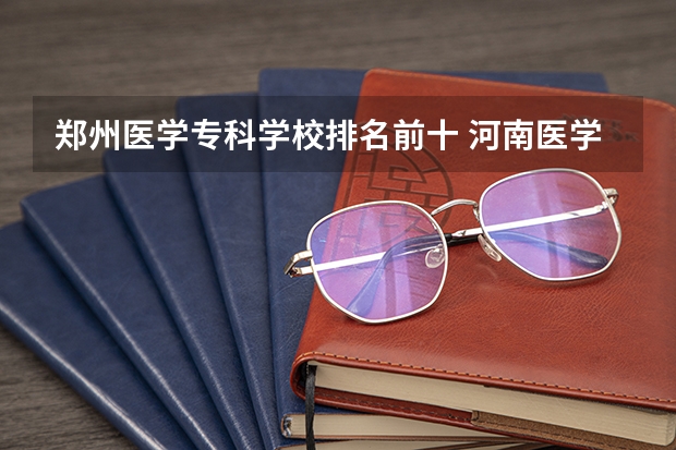 郑州医学专科学校排名前十 河南医学大专排名前十的学校