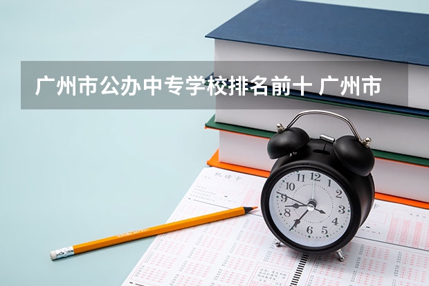 广州市公办中专学校排名前十 广州市中专学校排名前十