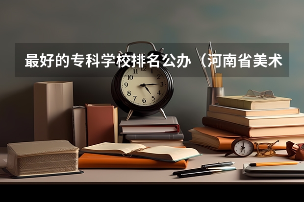 最好的专科学校排名公办（河南省美术专科学校排名）
