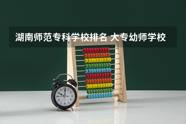 湖南师范专科学校排名 大专幼师学校哪所最好