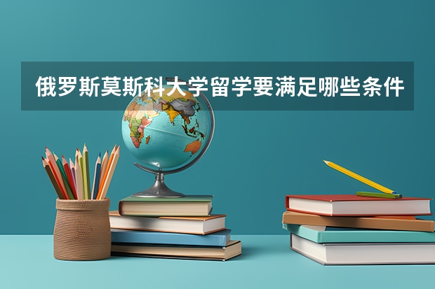 俄罗斯莫斯科大学留学要满足哪些条件