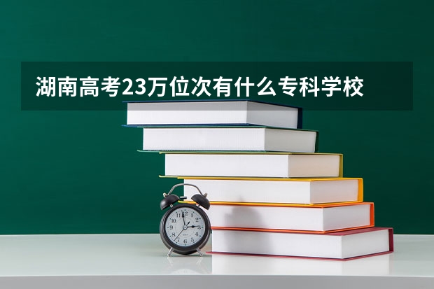 湖南高考23万位次有什么专科学校