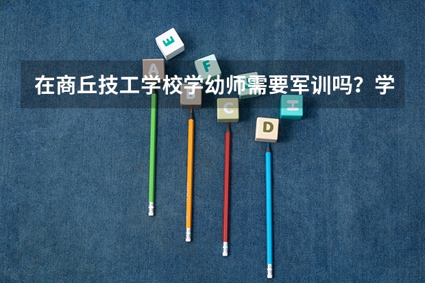 在商丘技工学校学幼师需要军训吗?学姐们回答一下呗