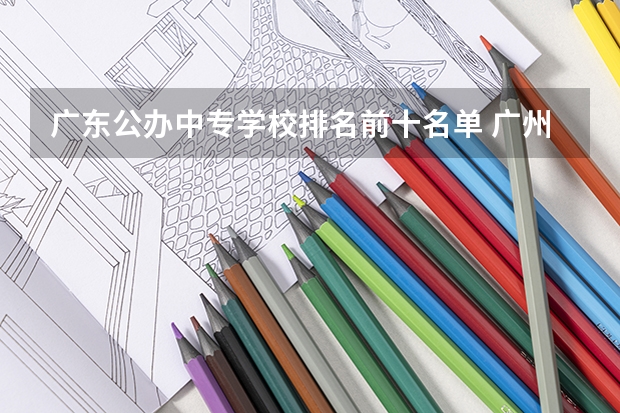 广东公办中专学校排名前十名单 广州市公办中专职业学校前十名排名