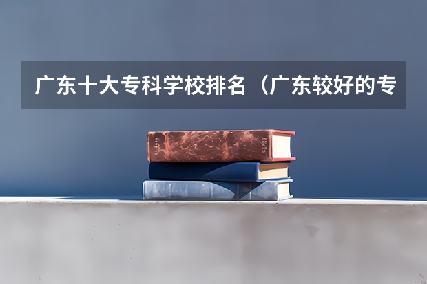 广东十大专科学校排名（广东较好的专科公办学校）