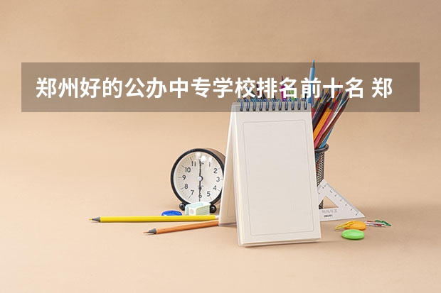 郑州好的公办中专学校排名前十名 郑州市公办中专排名前十位