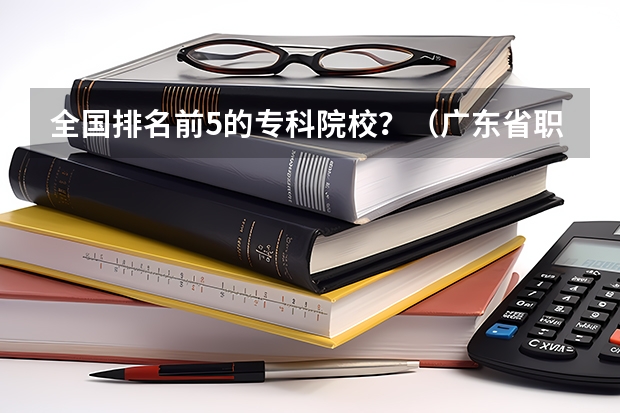 全国排名前5的专科院校？（广东省职业技术学院排名前十）