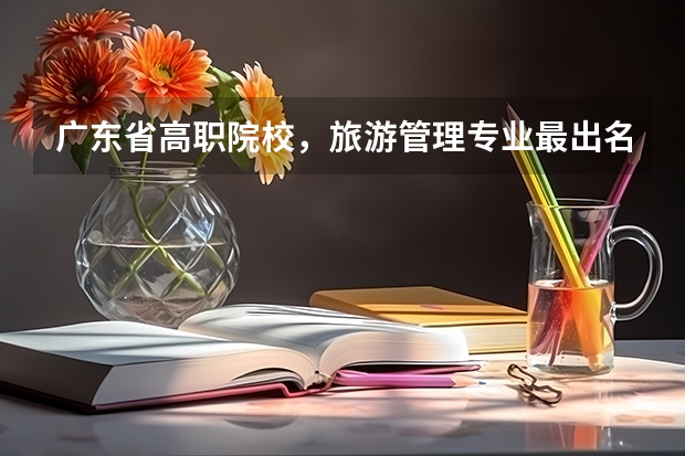 广东省高职院校,旅游管理专业最出名的有哪些? 2.哪些高职院校好?