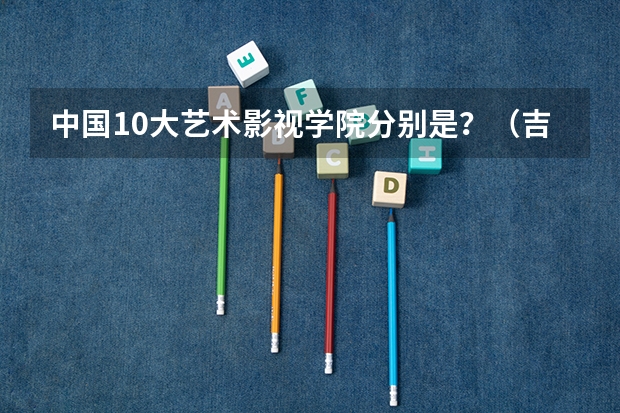 中国10大艺术影视学院分别是？（吉林高校排名一览表）