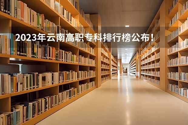 2023年云南高职专科排行榜公布！（附升本率、就业排名）（云南省单招学校排名）
