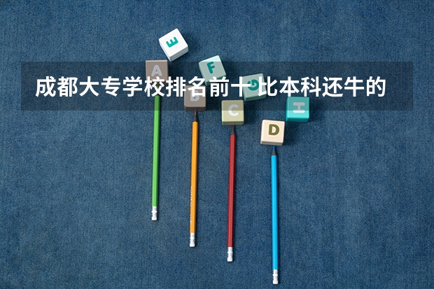 成都大专学校排名前十 比本科还牛的专科学校（比较牛的专科学校）