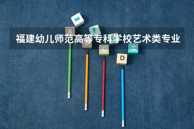 福建幼儿师范高等专科学校艺术类专业有哪些?