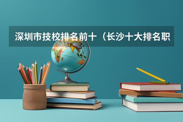 深圳市技校排名前十（长沙十大排名职业学校?）