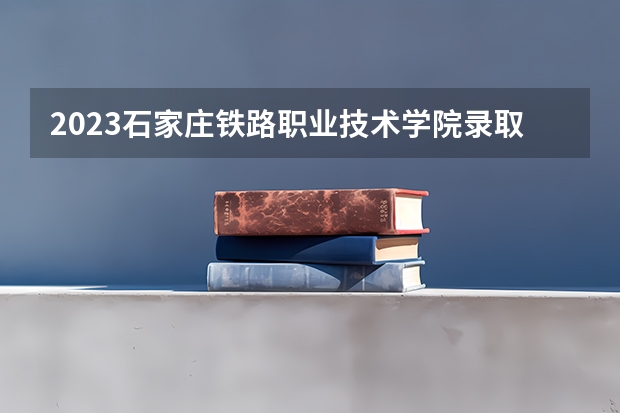 2023石家庄铁路职业技术学院录取分数线 历年石家庄铁路职业技术学院录取分数线