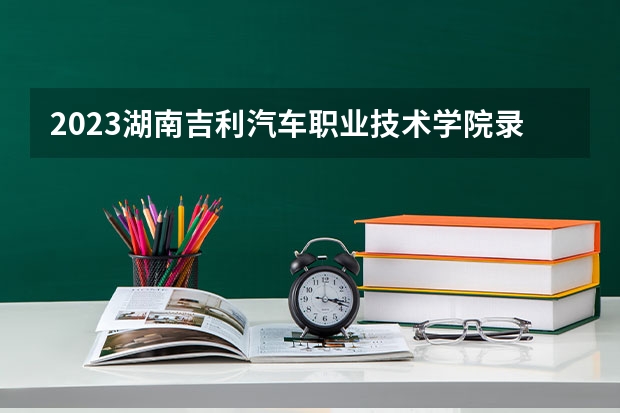 2023湖南吉利汽车职业技术学院录取分数线 历年湖南吉利汽车职业技术学院录取分数线
