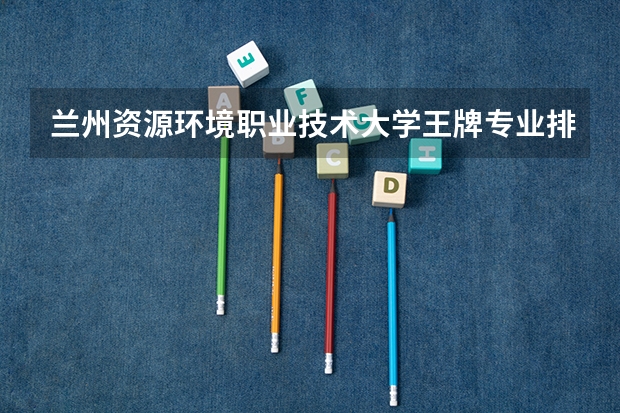 兰州资源环境职业技术大学王牌专业排名一览表(巴音郭楞职业技术学院王牌专业排名一览表)