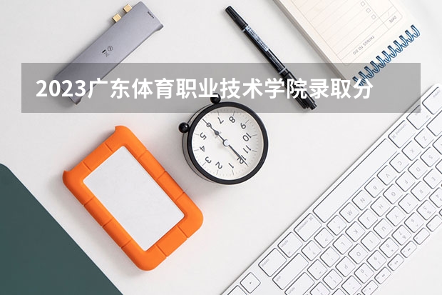 2023广东体育职业技术学院录取分数线 历年广东体育职业技术学院录取分数线