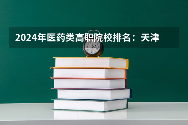 2024年医药类高职院校排名:天津医学高等专科学校第一(临床医学最好的专科学校)