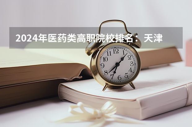 2024年医药类高职院校排名:天津医学高等专科学校第一 2024全国高职院校1000强排名表揭晓 中国高职院校排行榜2024年