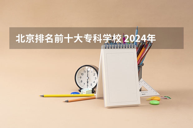 北京排名前十大专科学校 2024年北京技校最好的是哪所学校