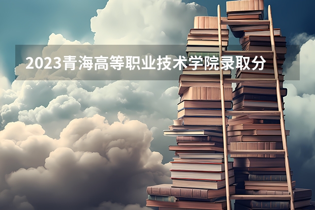 2023青海高等职业技术学院录取分数线 历年青海高等职业技术学院录取分数线