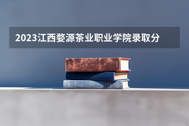 2023江西婺源茶业职业学院录取分数线 历年江西婺源茶业职业学院录取分数线