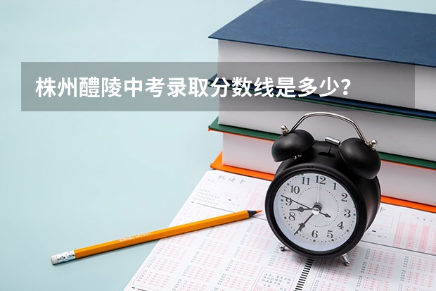 株州醴陵中考录取分数线是多少？