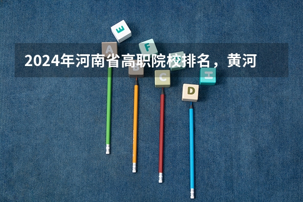2024年河南省高职院校排名，黄河水利职业技术学院第一，河南职业技术学院第七（2023年河南地区高职院校排名最新）