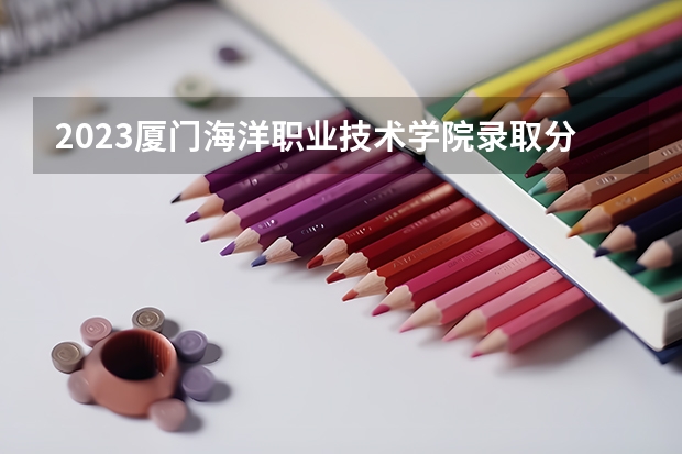 2023厦门海洋职业技术学院录取分数线 历年厦门海洋职业技术学院录取分数线