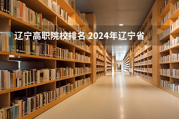 辽宁高职院校排名 2024年辽宁省职业技术大学排名，辽宁理工职业大学第一