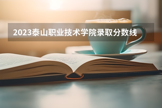 2023泰山职业技术学院录取分数线 历年泰山职业技术学院录取分数线