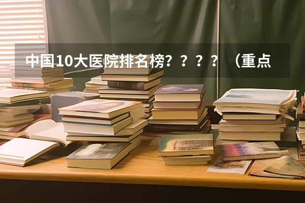 中国10大医院排名榜？？？？（重点；医院的条件、医德、医术、）（中国整形医院排行）