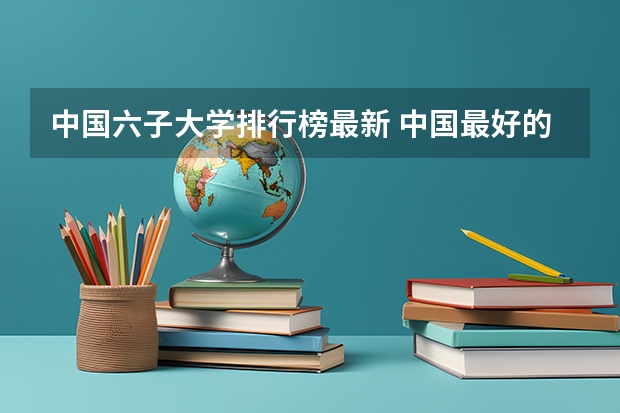 中国六子大学排行榜最新 中国最好的大学排名