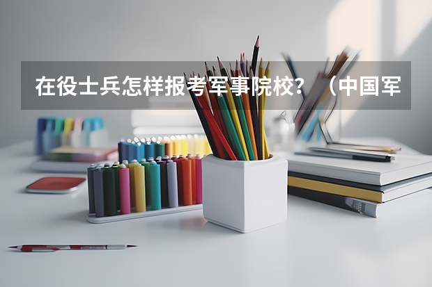 在役士兵怎样报考军事院校？（中国军校排名（不要前十名））