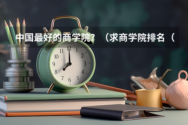 中国最好的商学院？（求商学院排名（最好是完整点的。））